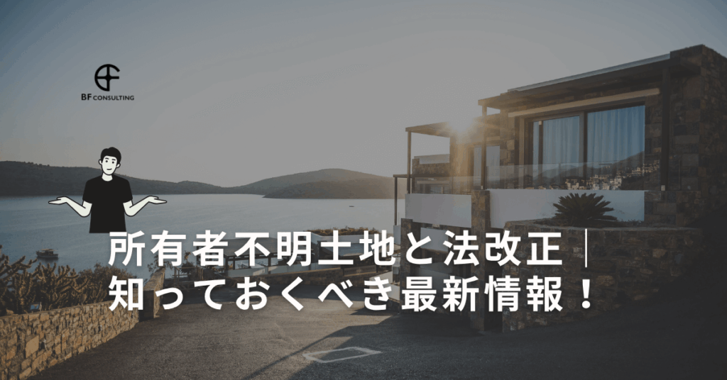 所有者不明土地と法改正｜知っておくべき最新情報！